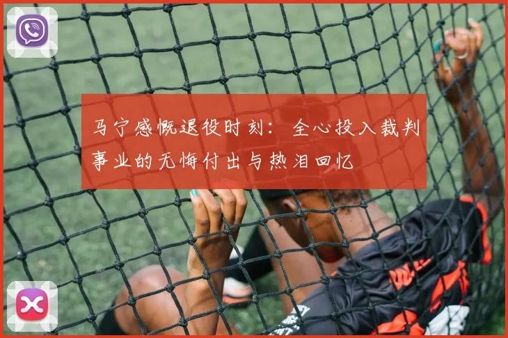 马宁感慨退役时刻：全心投入裁判事业的无悔付出与热泪回忆
