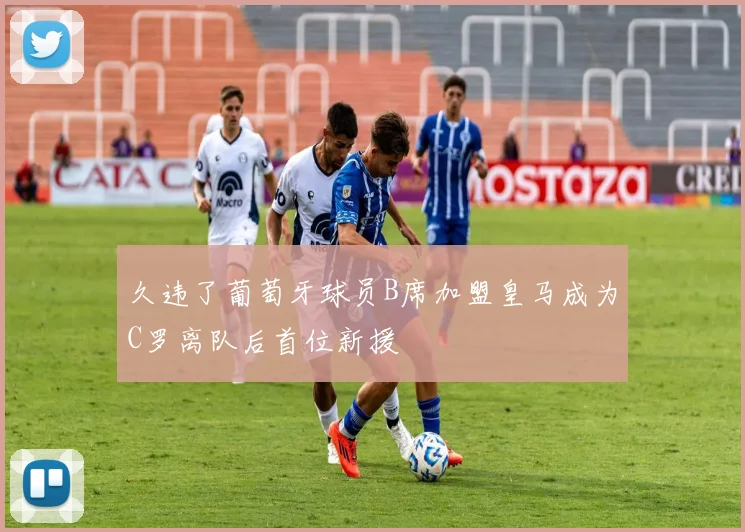 久违了葡萄牙球员B席加盟皇马成为C罗离队后首位新援