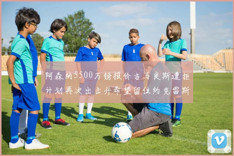 阿森纳5500万镑报价吉马良斯遭拒计划再次出击并希望留住约克雷斯