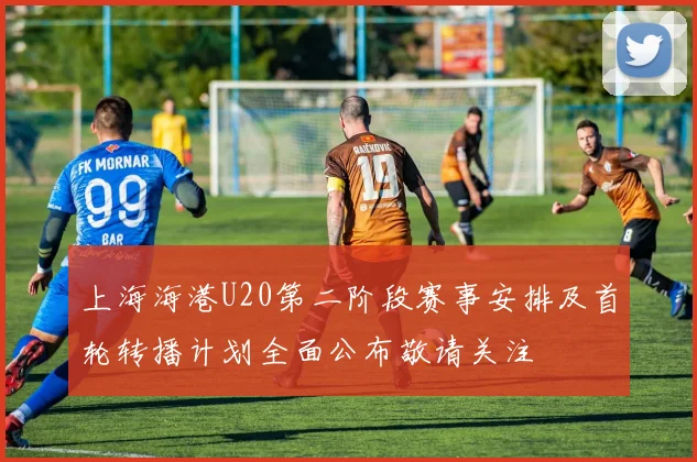 上海海港U20第二阶段赛事安排及首轮转播计划全面公布敬请关注