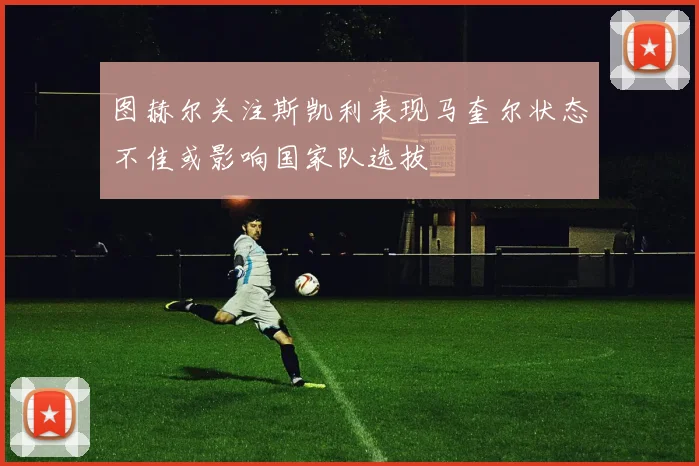 图赫尔关注斯凯利表现马奎尔状态不佳或影响国家队选拔
