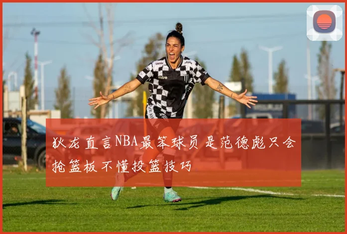 狄龙直言NBA最笨球员是范德彪只会抢篮板不懂投篮技巧