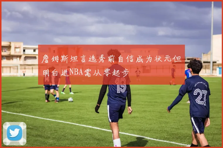 詹姆斯坦言选秀前自信成为状元但明白进NBA需从零起步