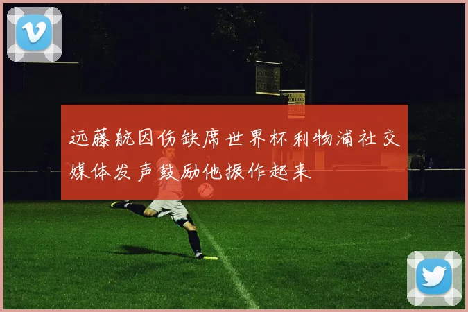 远藤航因伤缺席世界杯利物浦社交媒体发声鼓励他振作起来