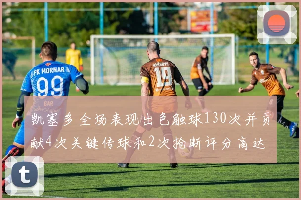 凯塞多全场表现出色触球130次并贡献4次关键传球和2次抢断评分高达82