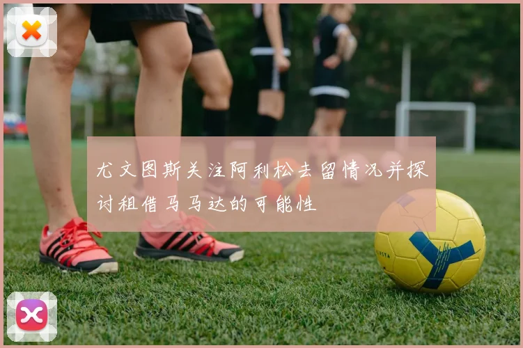 尤文图斯关注阿利松去留情况并探讨租借马马达的可能性