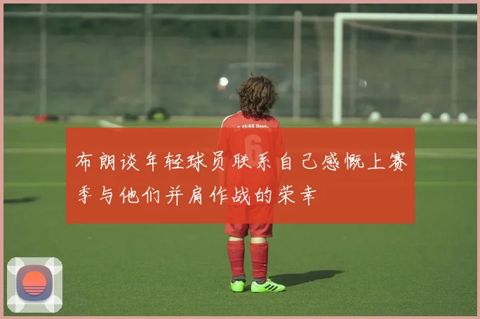 布朗谈年轻球员联系自己感慨上赛季与他们并肩作战的荣幸
