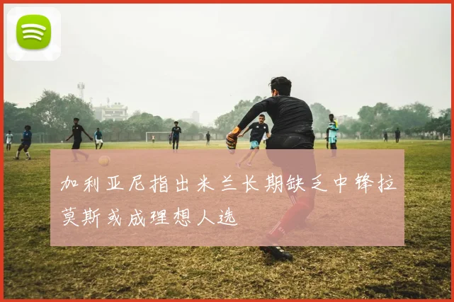加利亚尼指出米兰长期缺乏中锋拉莫斯或成理想人选