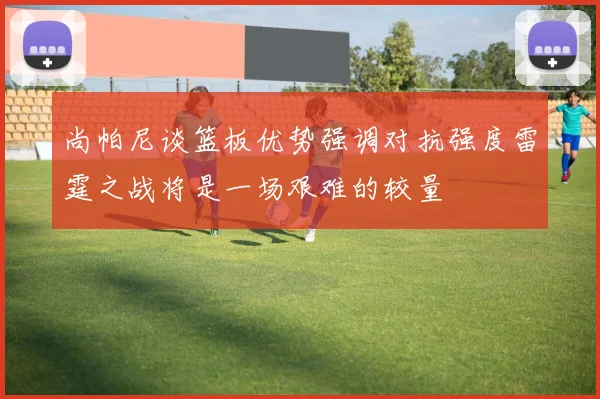 尚帕尼谈篮板优势强调对抗强度雷霆之战将是一场艰难的较量