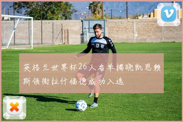 英格兰世界杯26人名单揭晓凯恩赖斯领衔拉什福德成功入选