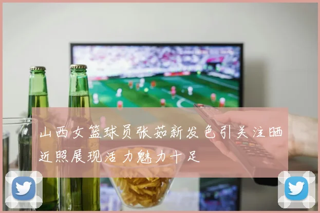山西女篮球员张茹新发色引关注晒近照展现活力魅力十足