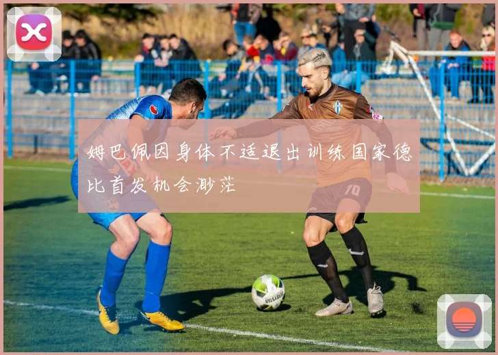 姆巴佩因身体不适退出训练国家德比首发机会渺茫