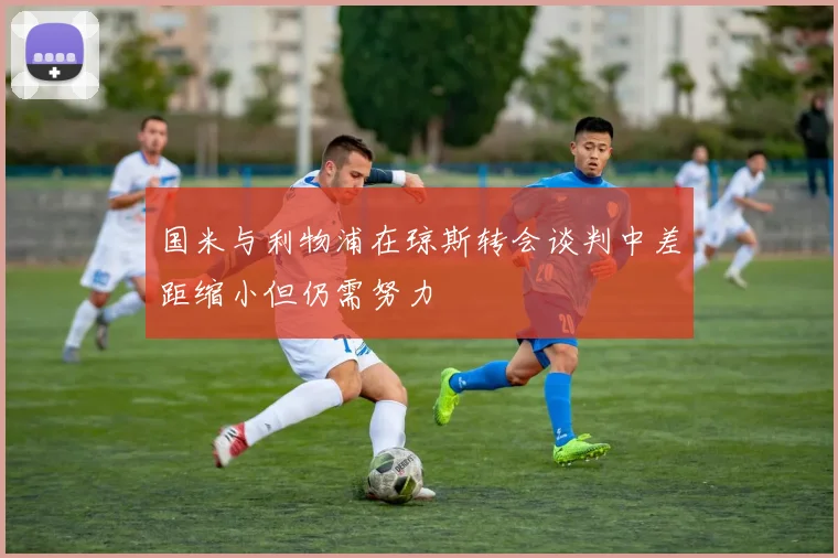 国米与利物浦在琼斯转会谈判中差距缩小但仍需努力