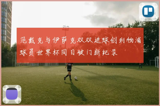 范戴克与伊萨克双双进球创利物浦球员世界杯同日破门新纪录