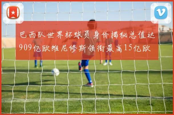 巴西队世界杯球员身价揭秘总值达909亿欧维尼修斯领衔最高15亿欧