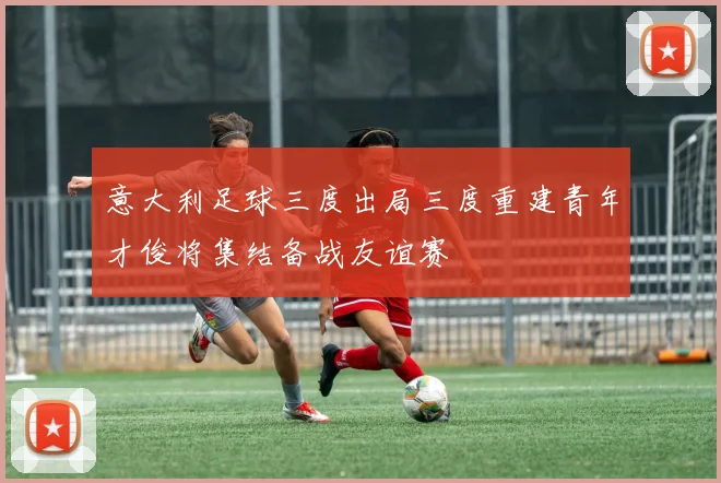 意大利足球三度出局三度重建青年才俊将集结备战友谊赛