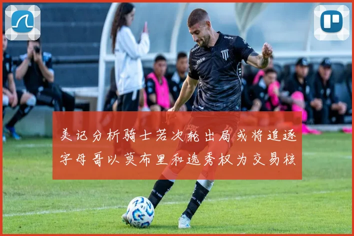 美记分析骑士若次轮出局或将追逐字母哥以莫布里和选秀权为交易核心