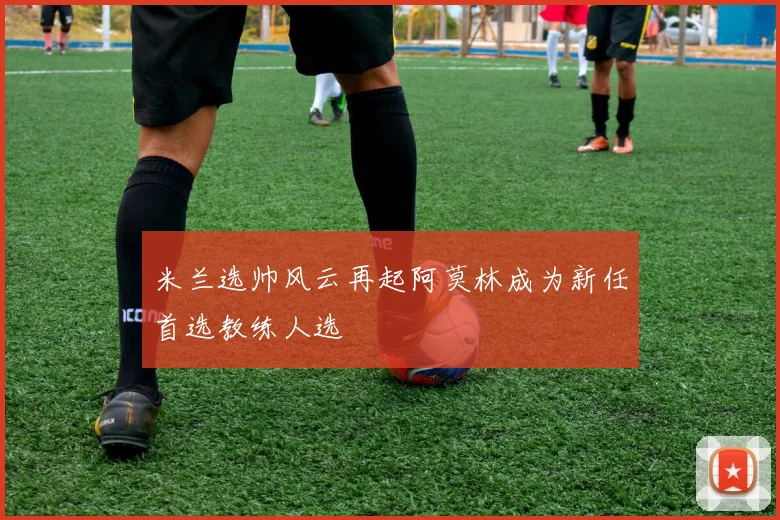 米兰选帅风云再起阿莫林成为新任首选教练人选
