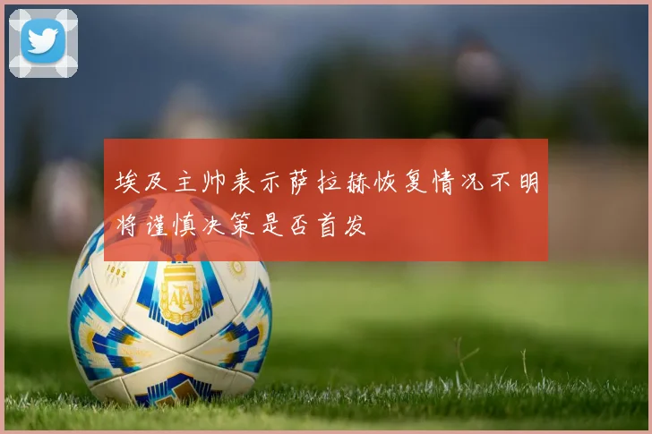 埃及主帅表示萨拉赫恢复情况不明将谨慎决策是否首发