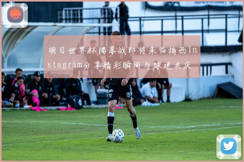 明日世界杯揭幕战即将来临梅西Instagram分享精彩瞬间与球迷共庆