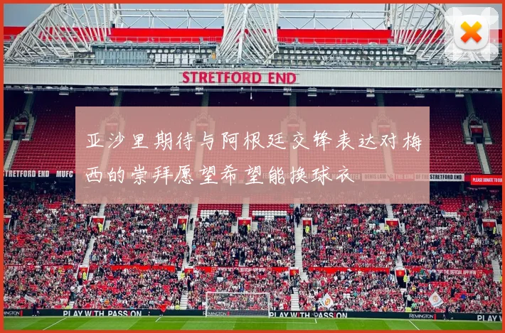亚沙里期待与阿根廷交锋表达对梅西的崇拜愿望希望能换球衣