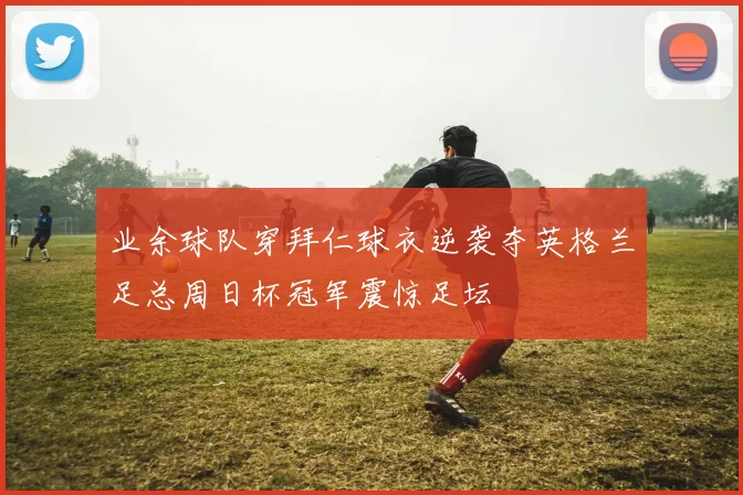 业余球队穿拜仁球衣逆袭夺英格兰足总周日杯冠军震惊足坛