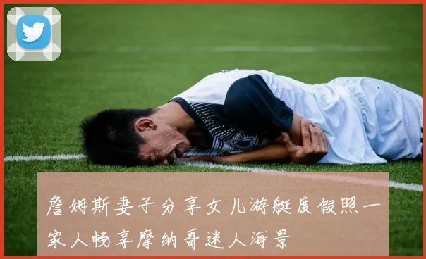 詹姆斯妻子分享女儿游艇度假照一家人畅享摩纳哥迷人海景