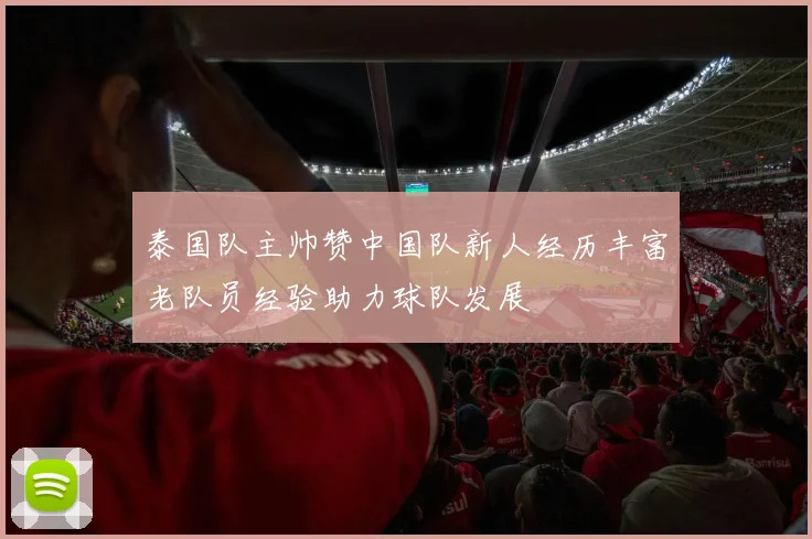 泰国队主帅赞中国队新人经历丰富老队员经验助力球队发展