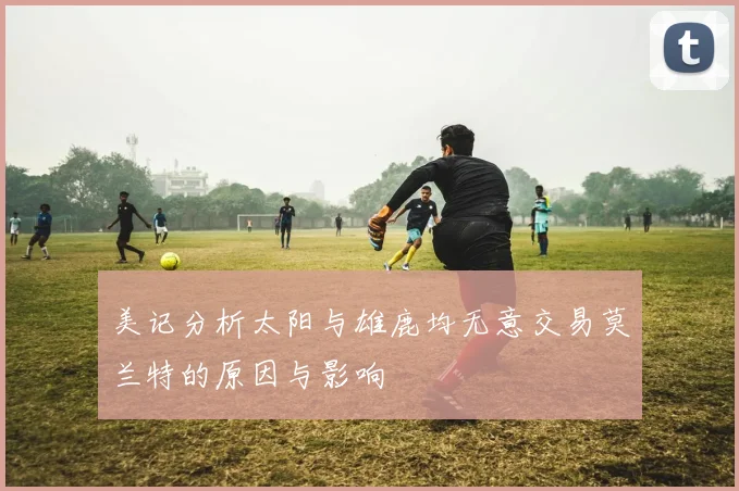 美记分析太阳与雄鹿均无意交易莫兰特的原因与影响