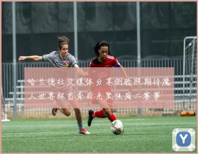 哈兰德社交媒体分享侧脸照期待魔人世界杯首秀目光聚焦周二赛事